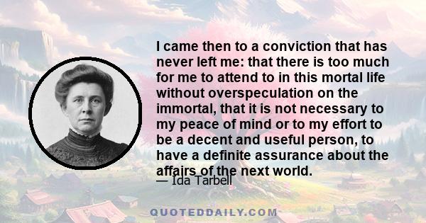 I came then to a conviction that has never left me: that there is too much for me to attend to in this mortal life without overspeculation on the immortal, that it is not necessary to my peace of mind or to my effort to 