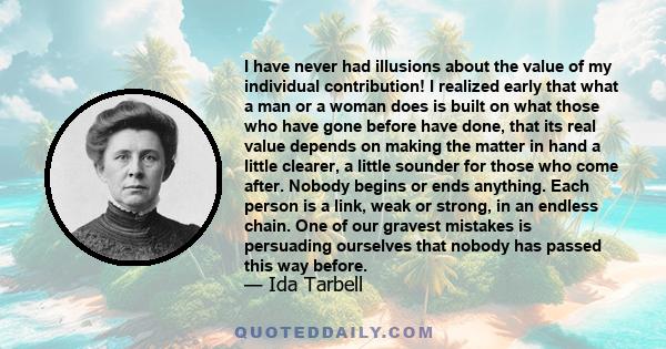 I have never had illusions about the value of my individual contribution! I realized early that what a man or a woman does is built on what those who have gone before have done, that its real value depends on making the 