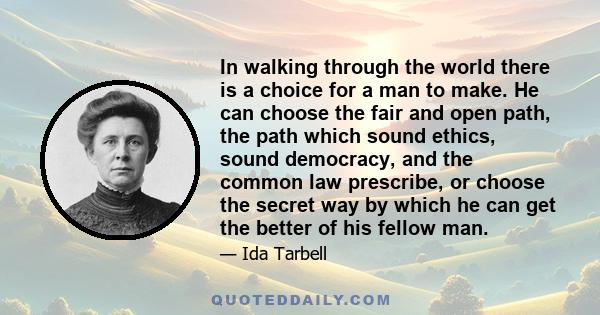 In walking through the world there is a choice for a man to make. He can choose the fair and open path, the path which sound ethics, sound democracy, and the common law prescribe, or choose the secret way by which he