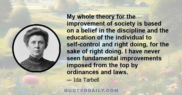 My whole theory for the improvement of society is based on a belief in the discipline and the education of the individual to self-control and right doing, for the sake of right doing. I have never seen fundamental