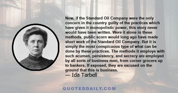 Now, if the Standard Oil Company were the only concern in the country guilty of the practices which have given it monopolistic power, this story never would have been written. Were it alone in these methods, public