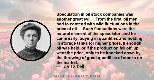 Speculation in oil stock companies was another great evil ... From the first, oil men had to contend with wild fluctuations in the price of oil. ... Such fluctuations were the natural element of the speculator, and he