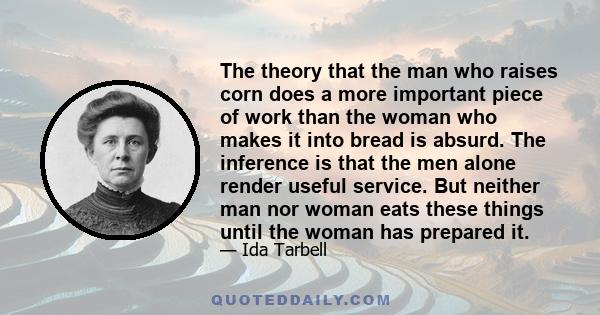 The theory that the man who raises corn does a more important piece of work than the woman who makes it into bread is absurd. The inference is that the men alone render useful service. But neither man nor woman eats