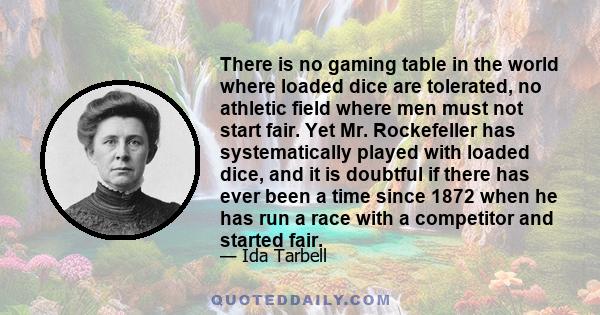 There is no gaming table in the world where loaded dice are tolerated, no athletic field where men must not start fair. Yet Mr. Rockefeller has systematically played with loaded dice, and it is doubtful if there has