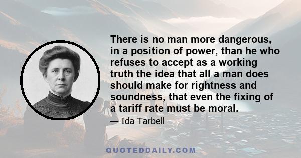 There is no man more dangerous, in a position of power, than he who refuses to accept as a working truth the idea that all a man does should make for rightness and soundness, that even the fixing of a tariff rate must