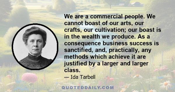 We are a commercial people. We cannot boast of our arts, our crafts, our cultivation; our boast is in the wealth we produce. As a consequence business success is sanctified, and, practically, any methods which achieve