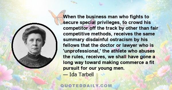 When the business man who fights to secure special privileges, to crowd his competitor off the track by other than fair competitive methods, receives the same summary disdainful ostracism by his fellows that the doctor