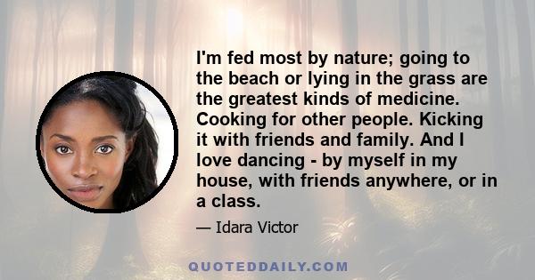 I'm fed most by nature; going to the beach or lying in the grass are the greatest kinds of medicine. Cooking for other people. Kicking it with friends and family. And I love dancing - by myself in my house, with friends 