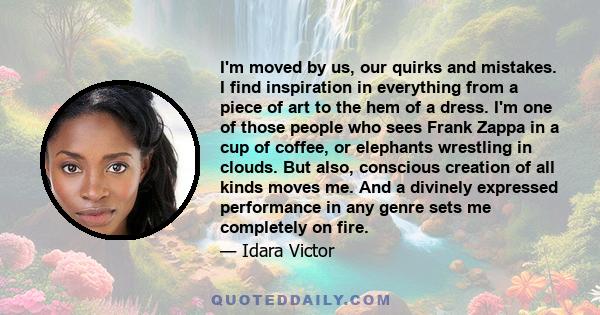 I'm moved by us, our quirks and mistakes. I find inspiration in everything from a piece of art to the hem of a dress. I'm one of those people who sees Frank Zappa in a cup of coffee, or elephants wrestling in clouds.