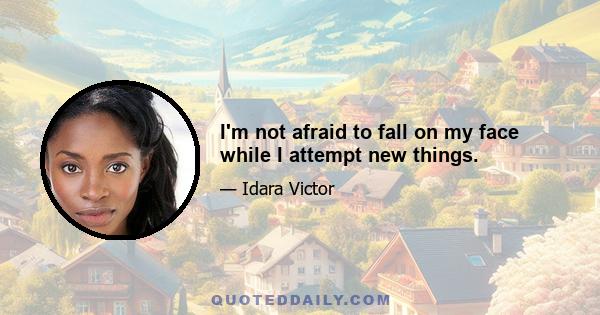 I'm not afraid to fall on my face while I attempt new things.