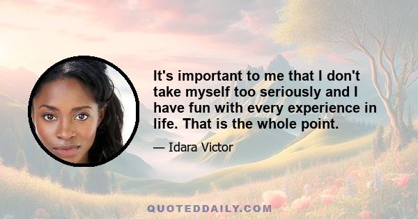 It's important to me that I don't take myself too seriously and I have fun with every experience in life. That is the whole point.