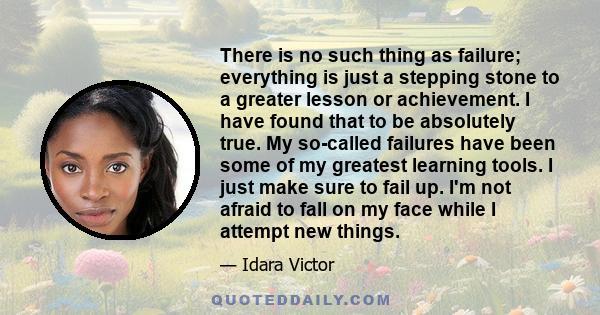 There is no such thing as failure; everything is just a stepping stone to a greater lesson or achievement. I have found that to be absolutely true. My so-called failures have been some of my greatest learning tools. I