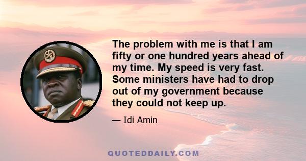 The problem with me is that I am fifty or one hundred years ahead of my time. My speed is very fast. Some ministers have had to drop out of my government because they could not keep up.