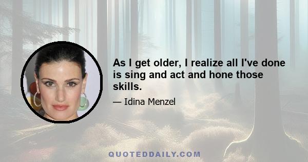 As I get older, I realize all I've done is sing and act and hone those skills.