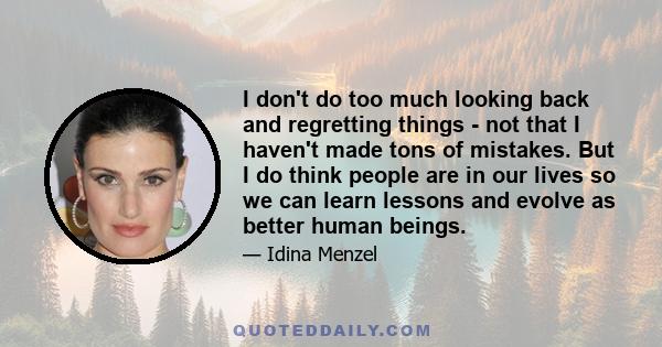 I don't do too much looking back and regretting things - not that I haven't made tons of mistakes. But I do think people are in our lives so we can learn lessons and evolve as better human beings.