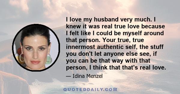 I love my husband very much. I knew it was real true love because I felt like I could be myself around that person. Your true, true innermost authentic self, the stuff you don't let anyone else see, if you can be that