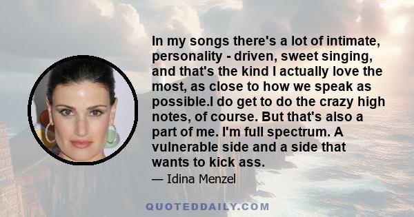 In my songs there's a lot of intimate, personality - driven, sweet singing, and that's the kind I actually love the most, as close to how we speak as possible.I do get to do the crazy high notes, of course. But that's