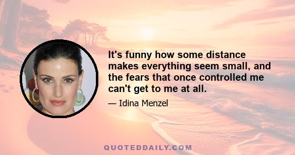 It's funny how some distance makes everything seem small, and the fears that once controlled me can't get to me at all.