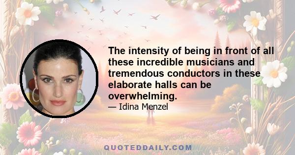 The intensity of being in front of all these incredible musicians and tremendous conductors in these elaborate halls can be overwhelming.