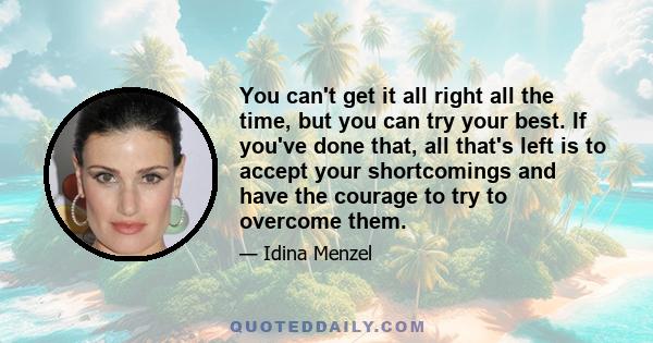 You can't get it all right all the time, but you can try your best. If you've done that, all that's left is to accept your shortcomings and have the courage to try to overcome them.