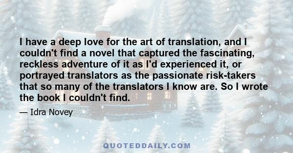 I have a deep love for the art of translation, and I couldn't find a novel that captured the fascinating, reckless adventure of it as I'd experienced it, or portrayed translators as the passionate risk-takers that so