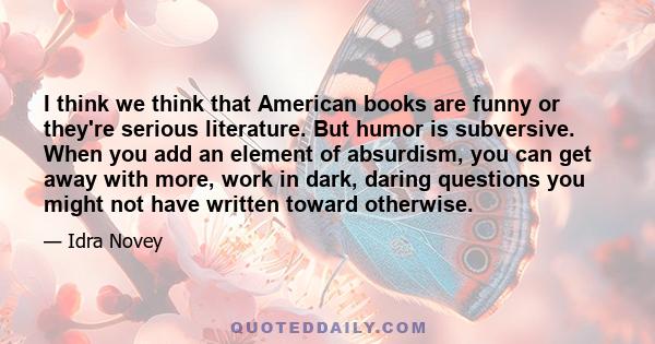 I think we think that American books are funny or they're serious literature. But humor is subversive. When you add an element of absurdism, you can get away with more, work in dark, daring questions you might not have