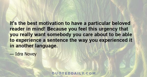 It's the best motivation to have a particular beloved reader in mind! Because you feel this urgency that you really want somebody you care about to be able to experience a sentence the way you experienced it in another