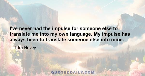 I've never had the impulse for someone else to translate me into my own language. My impulse has always been to translate someone else into mine.