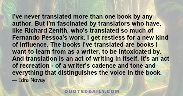 I've never translated more than one book by any author. But I'm fascinated by translators who have, like Richard Zenith, who's translated so much of Fernando Pessoa's work. I get restless for a new kind of influence.