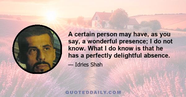 A certain person may have, as you say, a wonderful presence; I do not know. What I do know is that he has a perfectly delightful absence.