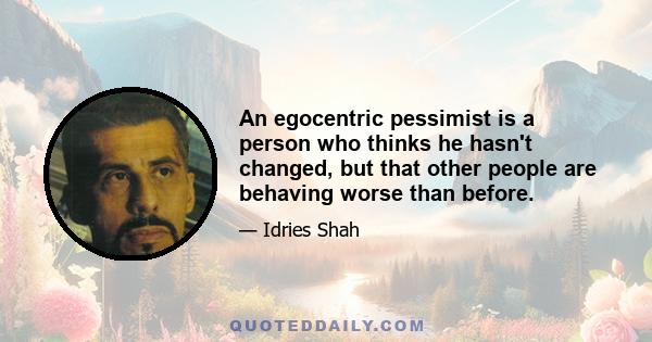 An egocentric pessimist is a person who thinks he hasn't changed, but that other people are behaving worse than before.