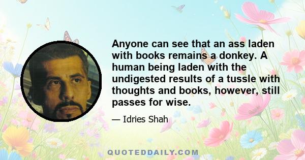 Anyone can see that an ass laden with books remains a donkey. A human being laden with the undigested results of a tussle with thoughts and books, however, still passes for wise.