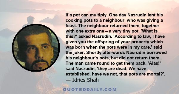 If a pot can multiply. One day Nasrudin lent his cooking pots to a neighbour, who was giving a feast. The neighbour returned them, together with one extra one – a very tiny pot. 'What is this?' asked Nasrudin.