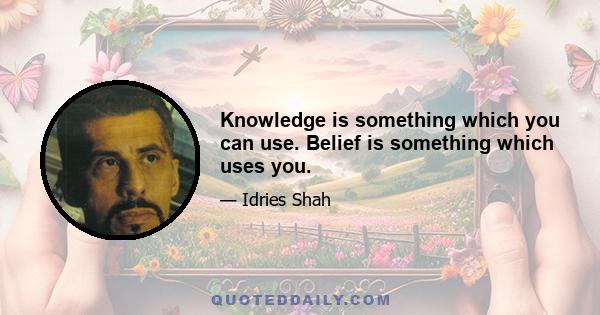 Knowledge is something which you can use. Belief is something which uses you.