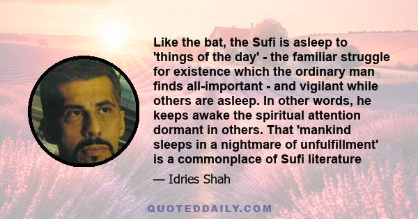 Like the bat, the Sufi is asleep to 'things of the day' - the familiar struggle for existence which the ordinary man finds all-important - and vigilant while others are asleep. In other words, he keeps awake the