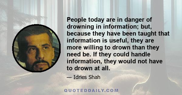 People today are in danger of drowning in information; but, because they have been taught that information is useful, they are more willing to drown than they need be. If they could handle information, they would not