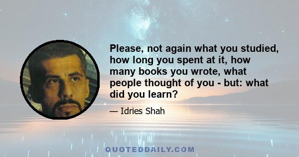 Please, not again what you studied, how long you spent at it, how many books you wrote, what people thought of you - but: what did you learn?