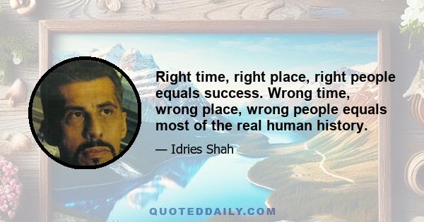 Right time, right place, right people equals success. Wrong time, wrong place, wrong people equals most of the real human history.