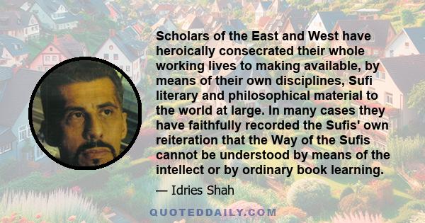 Scholars of the East and West have heroically consecrated their whole working lives to making available, by means of their own disciplines, Sufi literary and philosophical material to the world at large. In many cases