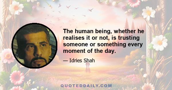 The human being, whether he realises it or not, is trusting someone or something every moment of the day.