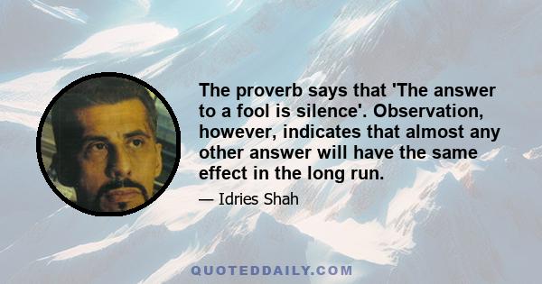 The proverb says that 'The answer to a fool is silence'. Observation, however, indicates that almost any other answer will have the same effect in the long run.