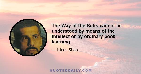 The Way of the Sufis cannot be understood by means of the intellect or by ordinary book learning.