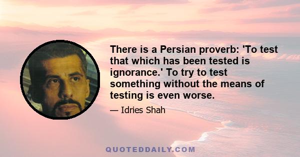 There is a Persian proverb: 'To test that which has been tested is ignorance.' To try to test something without the means of testing is even worse.