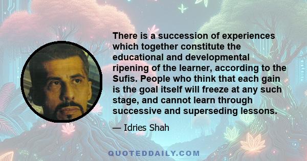 There is a succession of experiences which together constitute the educational and developmental ripening of the learner, according to the Sufis. People who think that each gain is the goal itself will freeze at any