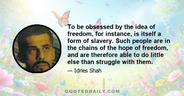 To be obsessed by the idea of freedom, for instance, is itself a form of slavery. Such people are in the chains of the hope of freedom, and are therefore able to do little else than struggle with them.