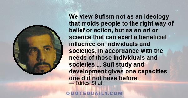 We view Sufism not as an ideology that molds people to the right way of belief or action, but as an art or science that can exert a beneficial influence on individuals and societies, in accordance with the needs of