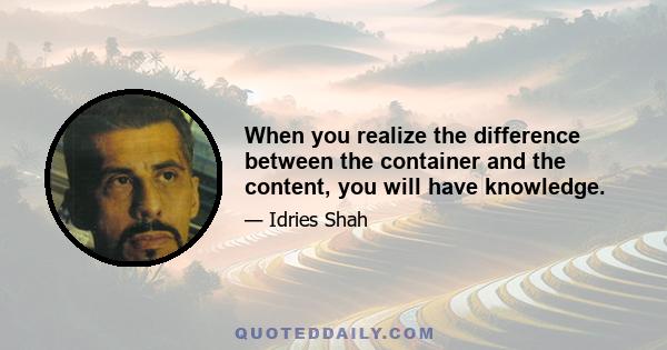 When you realize the difference between the container and the content, you will have knowledge.