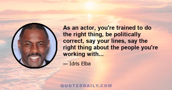 As an actor, you're trained to do the right thing, be politically correct, say your lines, say the right thing about the people you're working with...