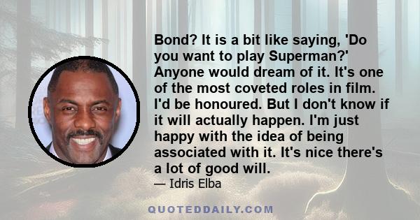 Bond? It is a bit like saying, 'Do you want to play Superman?' Anyone would dream of it. It's one of the most coveted roles in film. I'd be honoured. But I don't know if it will actually happen. I'm just happy with the