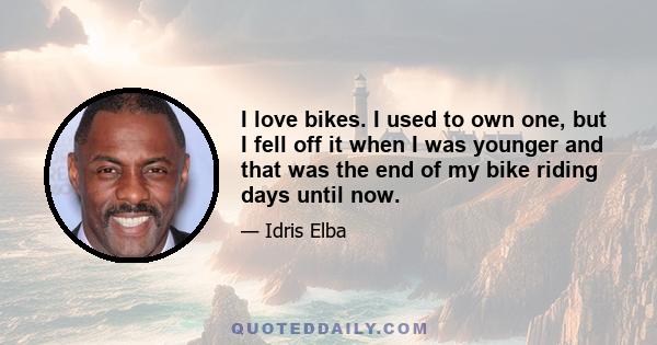 I love bikes. I used to own one, but I fell off it when I was younger and that was the end of my bike riding days until now.